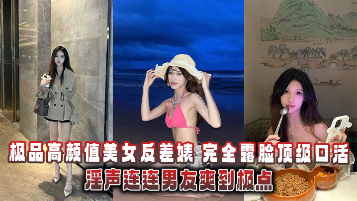 极品高颜值美女反差婊完全露脸顶级口活淫声连连男友爽到极点泄密流出